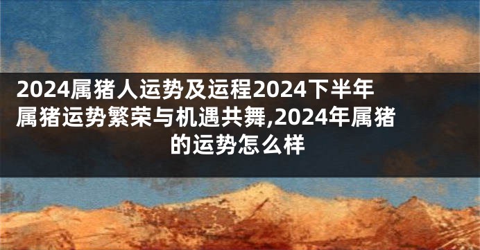 2024属猪人运势及运程2024下半年属猪运势繁荣与机遇共舞,2024年属猪的运势怎么样