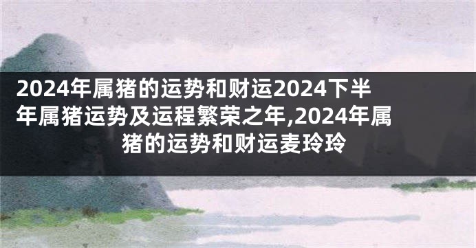 2024年属猪的运势和财运2024下半年属猪运势及运程繁荣之年,2024年属猪的运势和财运麦玲玲