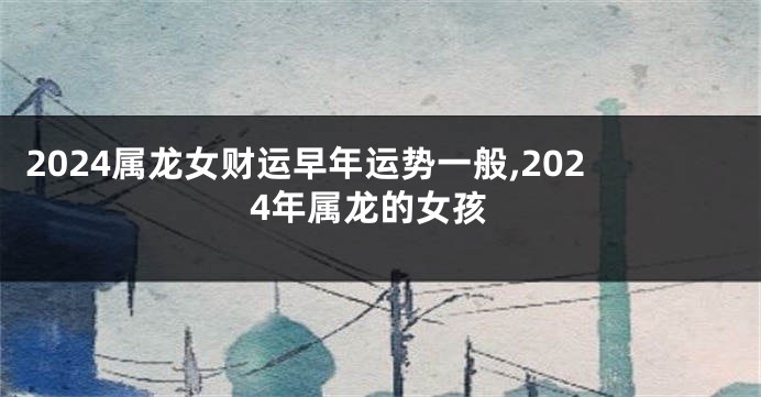 2024属龙女财运早年运势一般,2024年属龙的女孩