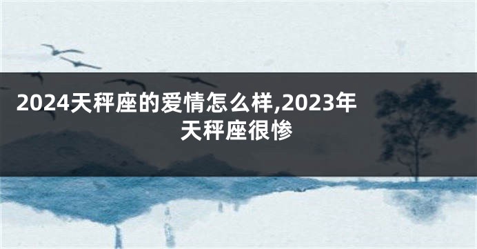 2024天秤座的爱情怎么样,2023年天秤座很惨
