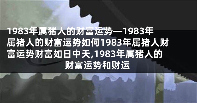 1983年属猪人的财富运势—1983年属猪人的财富运势如何1983年属猪人财富运势财富如日中天,1983年属猪人的财富运势和财运
