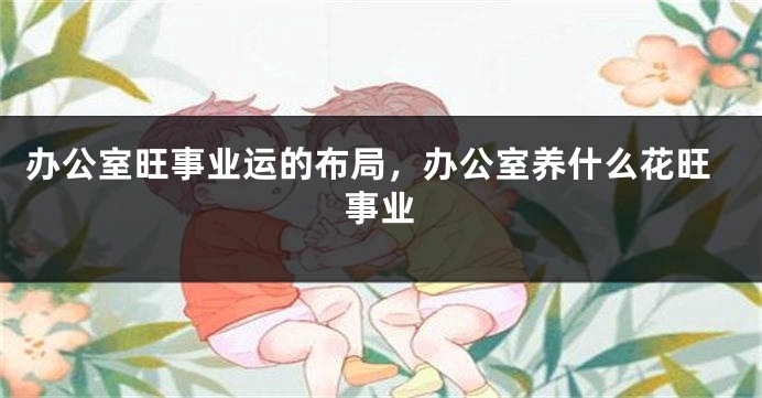 办公室旺事业运的布局，办公室养什么花旺事业