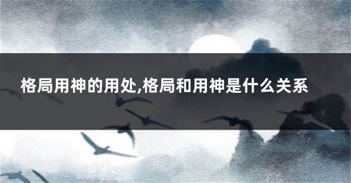 格局用神的用处,格局和用神是什么关系