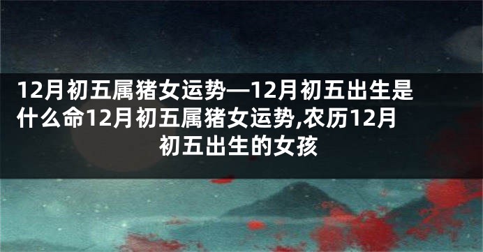 12月初五属猪女运势—12月初五出生是什么命12月初五属猪女运势,农历12月初五出生的女孩