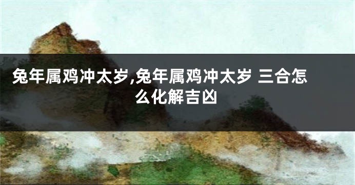 兔年属鸡冲太岁,兔年属鸡冲太岁 三合怎么化解吉凶