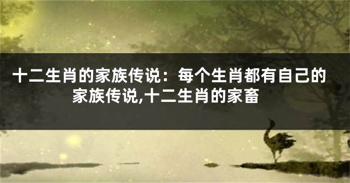 十二生肖的家族传说:每个生肖都有自己的家族传说,十二生肖的家畜