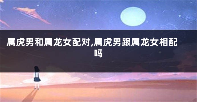 属虎男和属龙女配对,属虎男跟属龙女相配吗