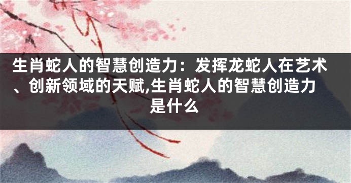 生肖蛇人的智慧创造力：发挥龙蛇人在艺术、创新领域的天赋,生肖蛇人的智慧创造力是什么