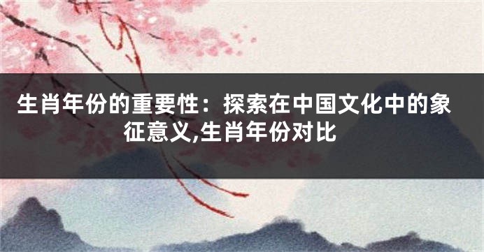 生肖年份的重要性：探索在中国文化中的象征意义,生肖年份对比