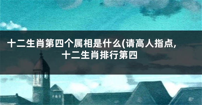 十二生肖第四个属相是什么(请高人指点,十二生肖排行第四