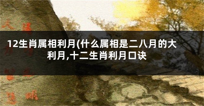 12生肖属相利月(什么属相是二八月的大利月,十二生肖利月口诀