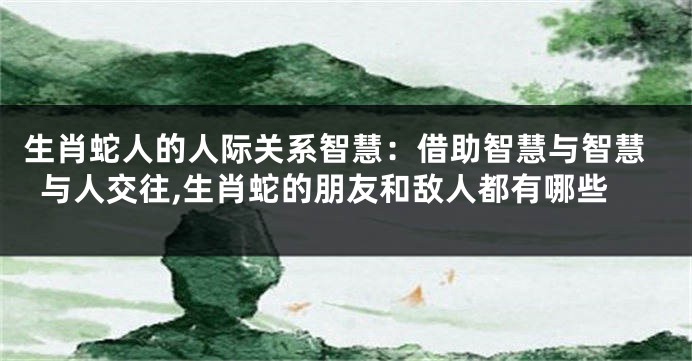 生肖蛇人的人际关系智慧：借助智慧与智慧与人交往,生肖蛇的朋友和敌人都有哪些