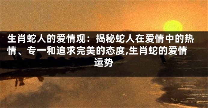 生肖蛇人的爱情观：揭秘蛇人在爱情中的热情、专一和追求完美的态度,生肖蛇的爱情运势