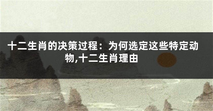 十二生肖的决策过程：为何选定这些特定动物,十二生肖理由
