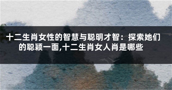 十二生肖女性的智慧与聪明才智：探索她们的聪颖一面,十二生肖女人肖是哪些