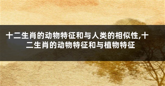 十二生肖的动物特征和与人类的相似性,十二生肖的动物特征和与植物特征