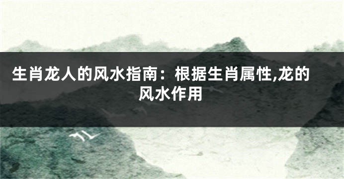 生肖龙人的风水指南：根据生肖属性,龙的风水作用