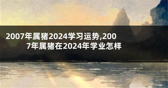 2007年属猪2024学习运势,2007年属猪在2024年学业怎样