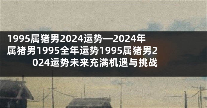 1995属猪男2024运势—2024年属猪男1995全年运势1995属猪男2024运势未来充满机遇与挑战