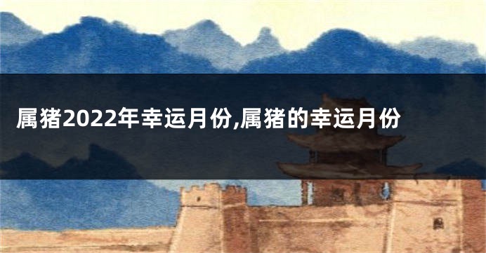 属猪2022年幸运月份,属猪的幸运月份