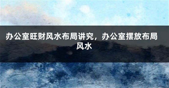 办公室旺财风水布局讲究，办公室摆放布局风水
