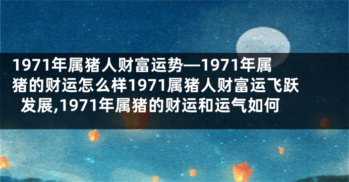1971年属猪人财富运势—1971年属猪的财运怎么样1971属猪人财富运飞跃发展,1971年属猪的财运和运气如何