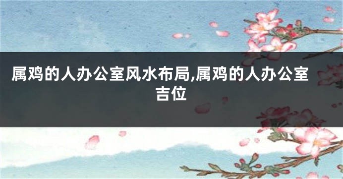 属鸡的人办公室风水布局,属鸡的人办公室吉位