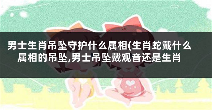 男士生肖吊坠守护什么属相(生肖蛇戴什么属相的吊坠,男士吊坠戴观音还是生肖