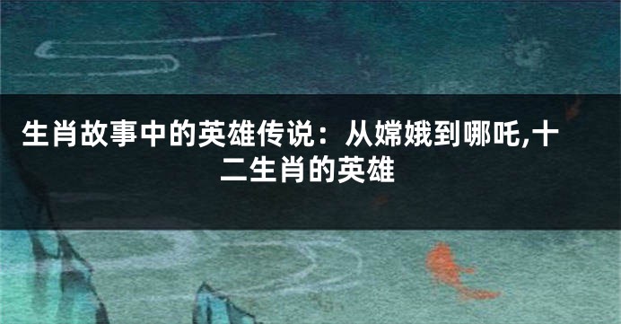 生肖故事中的英雄传说：从嫦娥到哪吒,十二生肖的英雄