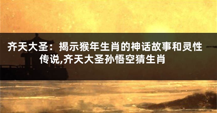 齐天大圣：揭示猴年生肖的神话故事和灵性传说,齐天大圣孙悟空猜生肖