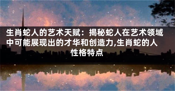 生肖蛇人的艺术天赋：揭秘蛇人在艺术领域中可能展现出的才华和创造力,生肖蛇的人性格特点