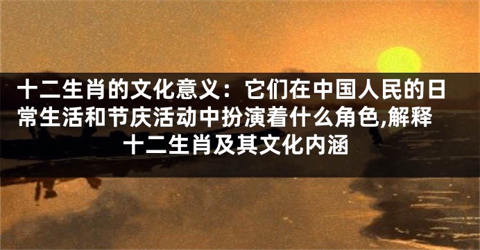 十二生肖的文化意义：它们在中国人民的日常生活和节庆活动中扮演着什么角色,解释十二生肖及其文化内涵