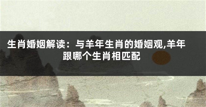 生肖婚姻解读：与羊年生肖的婚姻观,羊年跟哪个生肖相匹配