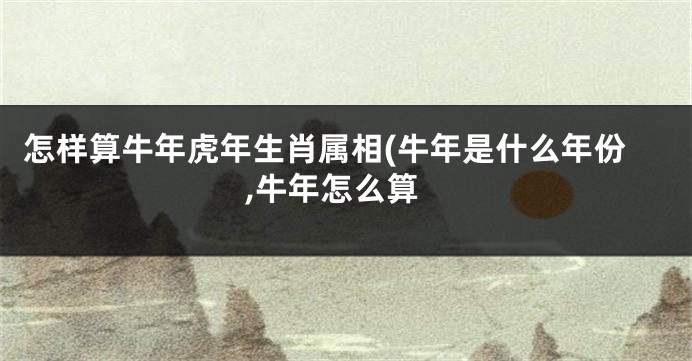 怎样算牛年虎年生肖属相(牛年是什么年份,牛年怎么算