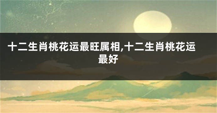 十二生肖桃花运最旺属相,十二生肖桃花运最好