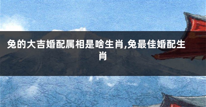 兔的大吉婚配属相是啥生肖,兔最佳婚配生肖