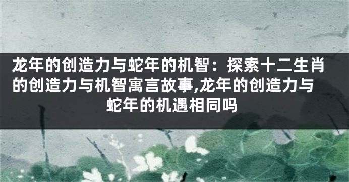 龙年的创造力与蛇年的机智：探索十二生肖的创造力与机智寓言故事,龙年的创造力与蛇年的机遇相同吗