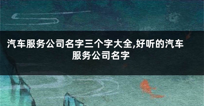 汽车服务公司名字三个字大全,好听的汽车服务公司名字