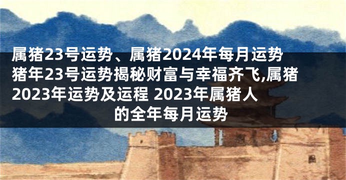 属猪23号运势、属猪2024年每月运势猪年23号运势揭秘财富与幸福齐飞,属猪2023年运势及运程 2023年属猪人的全年每月运势