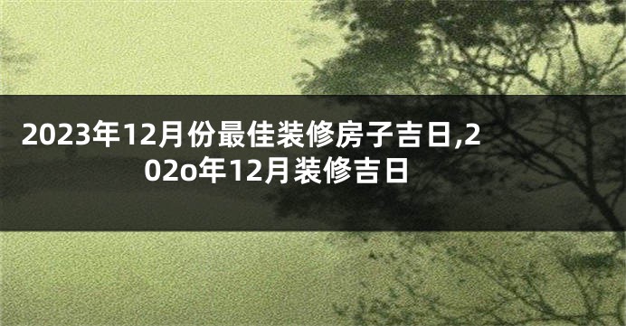 2023年12月份最佳装修房子吉日,202o年12月装修吉日
