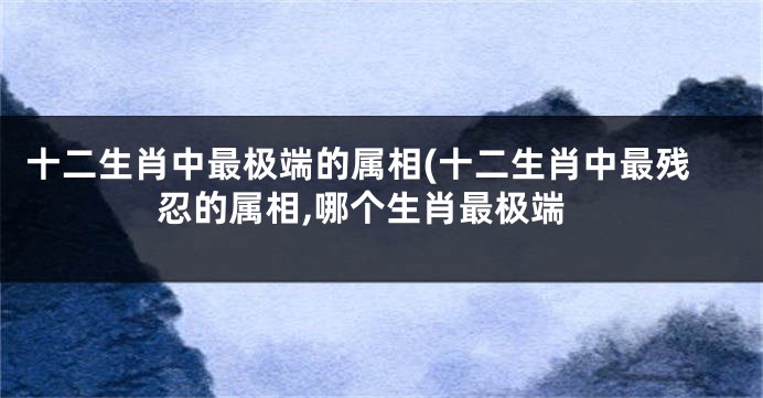 十二生肖中最极端的属相(十二生肖中最残忍的属相,哪个生肖最极端