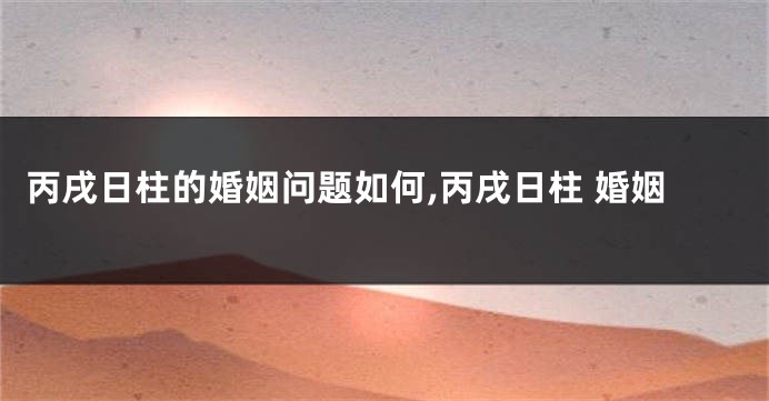 丙戌日柱的婚姻问题如何,丙戌日柱 婚姻