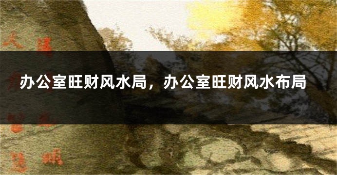 办公室旺财风水局，办公室旺财风水布局