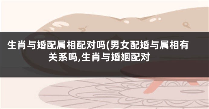 生肖与婚配属相配对吗(男女配婚与属相有关系吗,生肖与婚姻配对