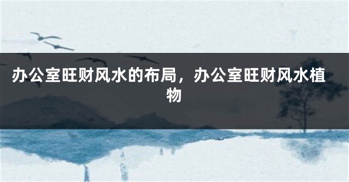 办公室旺财风水的布局，办公室旺财风水植物