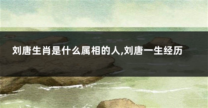 刘唐生肖是什么属相的人,刘唐一生经历