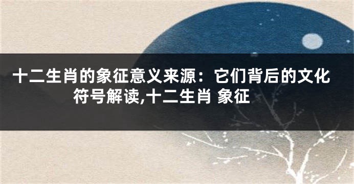 十二生肖的象征意义来源：它们背后的文化符号解读,十二生肖 象征