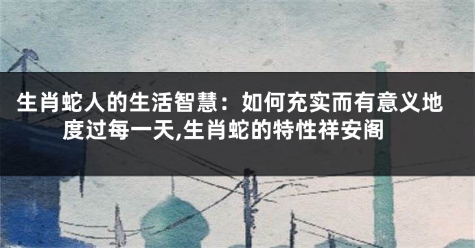 生肖蛇人的生活智慧：如何充实而有意义地度过每一天,生肖蛇的特性祥安阁