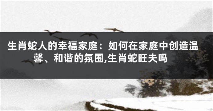 生肖蛇人的幸福家庭：如何在家庭中创造温馨、和谐的氛围,生肖蛇旺夫吗