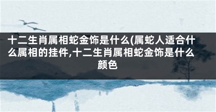 十二生肖属相蛇金饰是什么(属蛇人适合什么属相的挂件,十二生肖属相蛇金饰是什么颜色